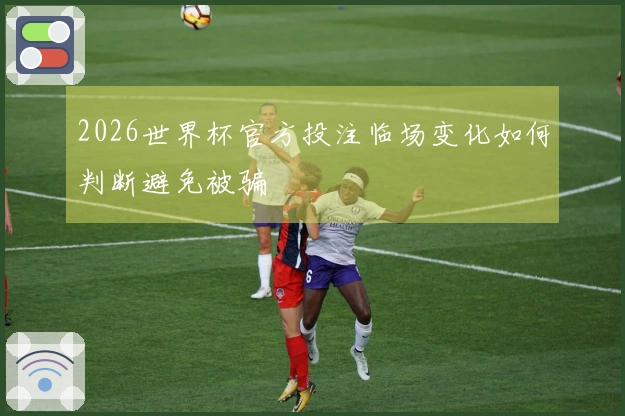 2026世界杯官方投注临场变化如何判断避免被骗